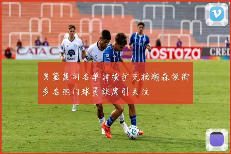 男篮集训名单持续扩充杨瀚森领衔多名热门球员缺席引关注