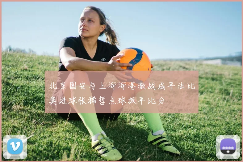 北京国安与上海海港激战成平法比奥进球张稀哲点球扳平比分