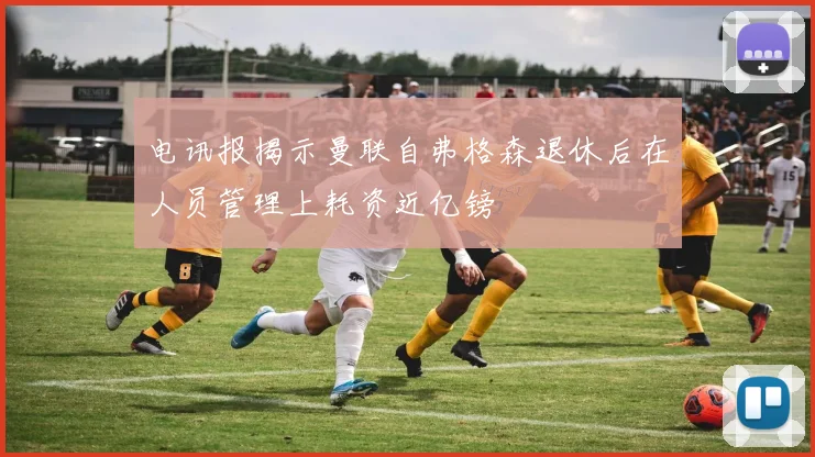 电讯报揭示曼联自弗格森退休后在人员管理上耗资近亿镑