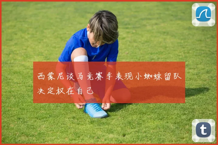 西蒙尼谈马竞赛季表现小蜘蛛留队决定权在自己