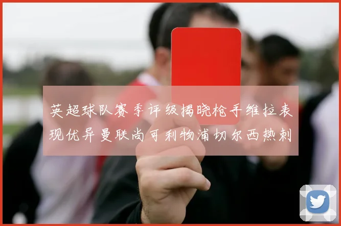 英超球队赛季评级揭晓枪手维拉表现优异曼联尚可利物浦切尔西热刺需努力