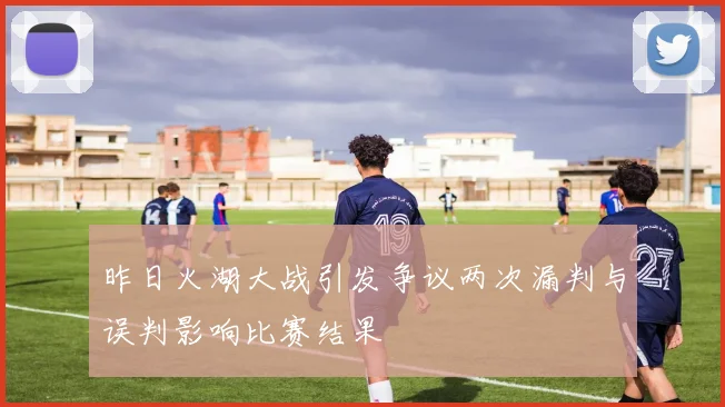 昨日火湖大战引发争议两次漏判与误判影响比赛结果