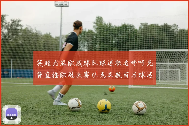 英超九家欧战球队球迷联名呼吁免费直播欧冠决赛以惠及数百万球迷