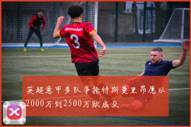 英超意甲多队争抢特斯曼里昂愿以2000万到2500万欧成交