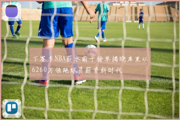 下赛季NBA薪水前十榜单揭晓库里以6260万领跑球员薪资新时代