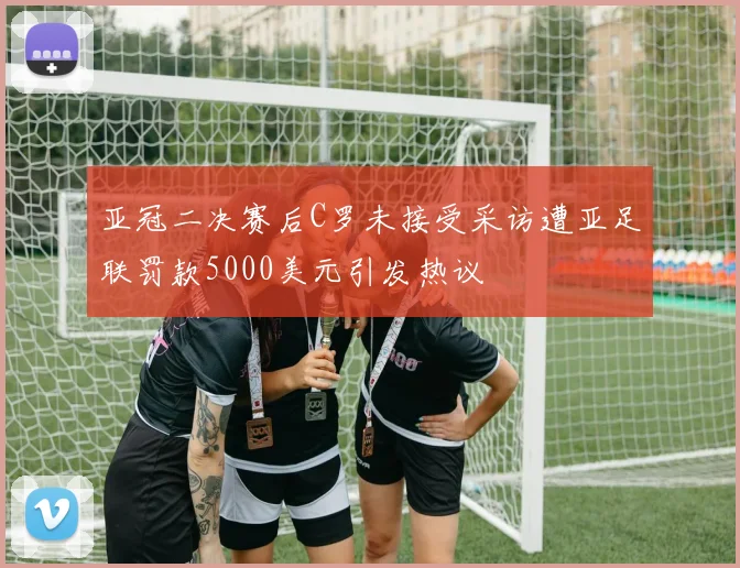 亚冠二决赛后C罗未接受采访遭亚足联罚款5000美元引发热议