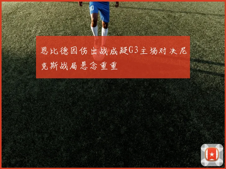 恩比德因伤出战成疑G3主场对决尼克斯战局悬念重重
