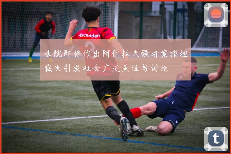 法院即将作出阿什拉夫强奸案指控裁决引发社会广泛关注与讨论