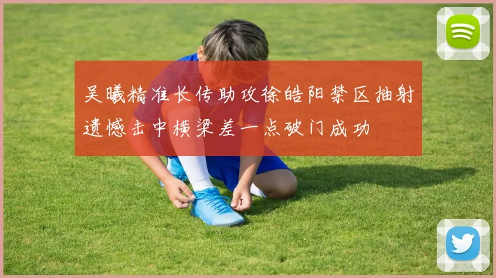 吴曦精准长传助攻徐皓阳禁区抽射遗憾击中横梁差一点破门成功