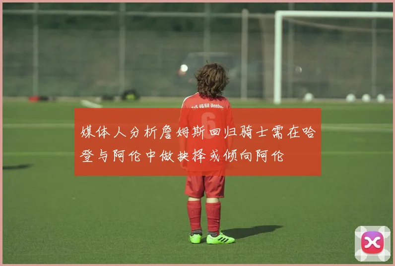 媒体人分析詹姆斯回归骑士需在哈登与阿伦中做抉择或倾向阿伦