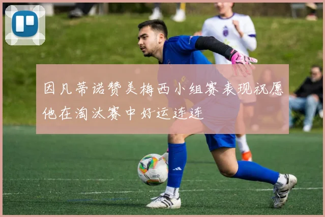 因凡蒂诺赞美梅西小组赛表现祝愿他在淘汰赛中好运连连