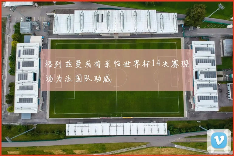 格列兹曼或将亲临世界杯14决赛现场为法国队助威