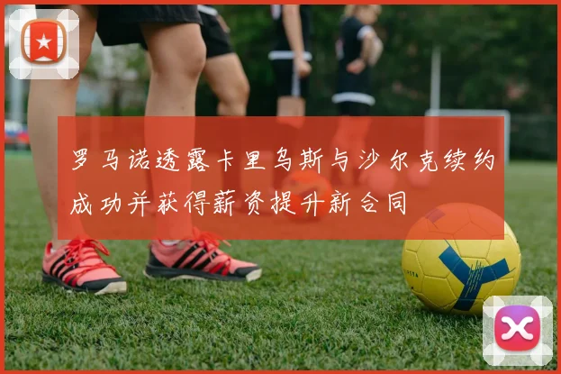 罗马诺透露卡里乌斯与沙尔克续约成功并获得薪资提升新合同