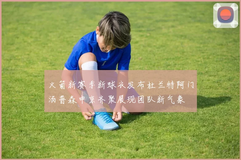 火箭新赛季新球衣发布杜兰特阿门汤普森申京齐聚展现团队新气象