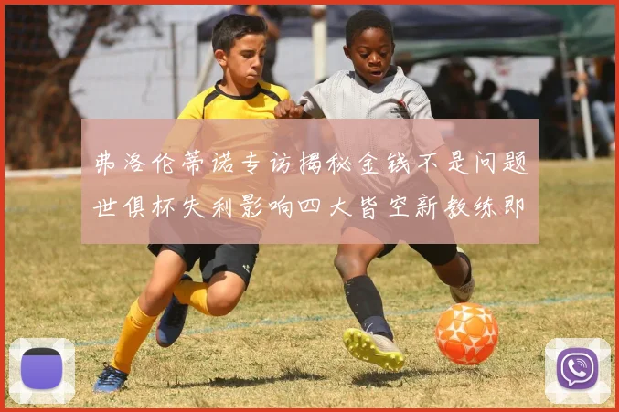 弗洛伦蒂诺专访揭秘金钱不是问题世俱杯失利影响四大皆空新教练即将到来