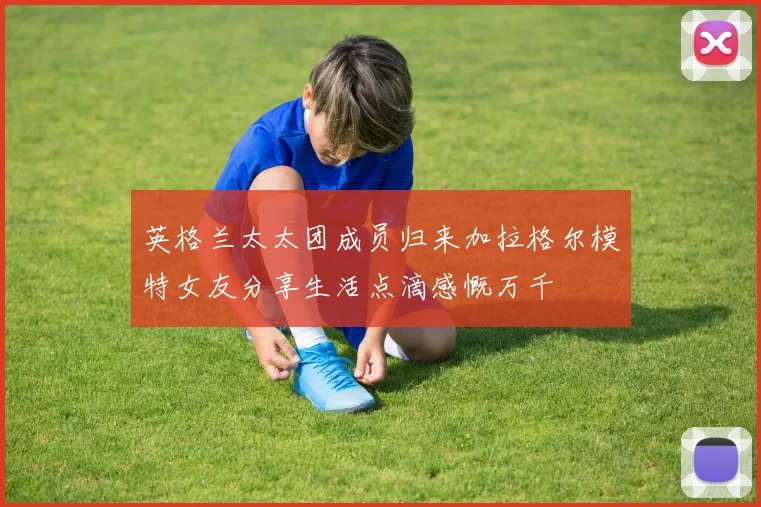 英格兰太太团成员归来加拉格尔模特女友分享生活点滴感慨万千