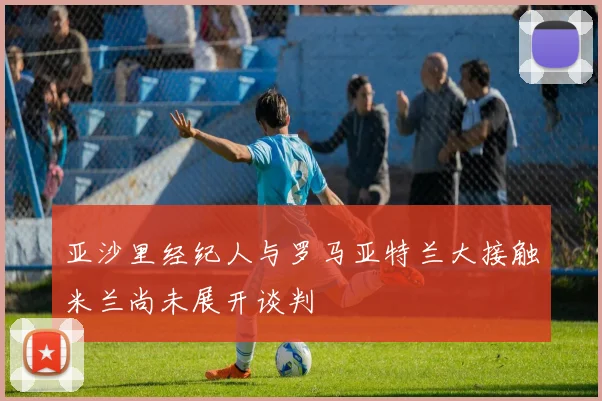 亚沙里经纪人与罗马亚特兰大接触米兰尚未展开谈判