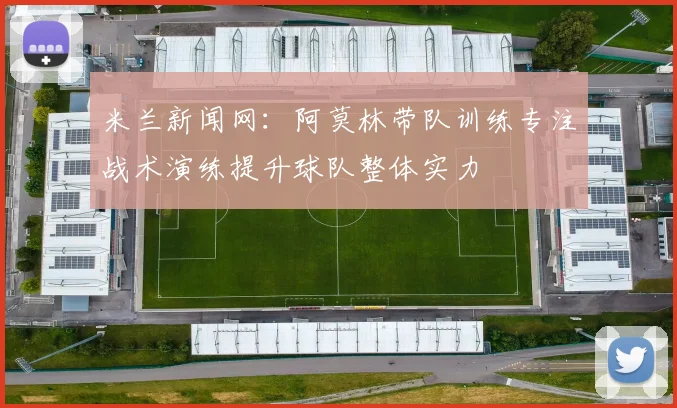 米兰新闻网：阿莫林带队训练专注战术演练提升球队整体实力
