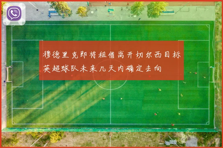 穆德里克即将租借离开切尔西目标英超球队未来几天内确定去向